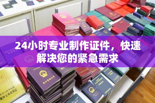 峰峰矿区24小时专业制作证件，快速解决您的紧急需求
